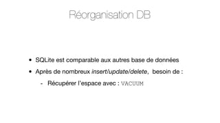 Réorganisation DB

•
•

SQLite est comparable aux autres base de données
Après de nombreux insert/update/delete, besoin de :
- Récupérer l’espace avec : VACUUM

 