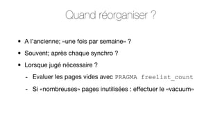 Quand réorganiser ?
•
•
•

A l’ancienne; «une fois par semaine» ?
Souvent; après chaque synchro ?
Lorsque jugé nécessaire ?
- Evaluer les pages vides avec PRAGMA freelist_count
- Si «nombreuses» pages inutilisées : eﬀectuer le «vacuum»

 