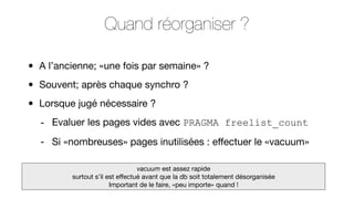 Quand réorganiser ?
•
•
•

A l’ancienne; «une fois par semaine» ?
Souvent; après chaque synchro ?
Lorsque jugé nécessaire ?
- Evaluer les pages vides avec PRAGMA freelist_count
- Si «nombreuses» pages inutilisées : eﬀectuer le «vacuum»
vacuum est assez rapide
surtout s’il est eﬀectué avant que la db soit totalement désorganisée
Important de le faire, «peu importe» quand !

 