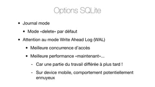 Options SQLite
•
•

Journal mode

•

Mode «delete» par défaut

Attention au mode Write Ahead Log (WAL)

•
•

Meilleure concurrence d’accès
Meilleure performance «maintenant»...
- Car une partie du travail diﬀérée à plus tard !
- Sur device mobile, comportement potentiellement
ennuyeux

 