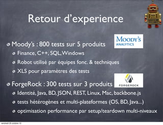 Retour d’experience
Moody’s : 800 tests sur 5 produits
Finance, C++, SQL, Windows
Robot utilisé par équipes fonc. & techniques
XLS pour paramètres des tests

ForgeRock : 300 tests sur 3 produits
Identité, Java, BD, JSON, REST, Linux, Mac, backbone.js
tests hétérogènes et multi-plateformes (OS, BD, Java...)
optimisation performance par setup/teardown multi-niveaux
vendredi 25 octobre 13

 