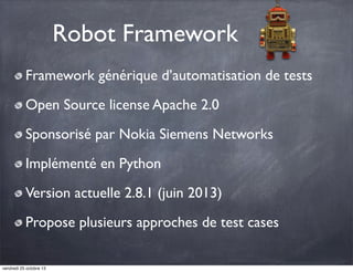 Robot Framework
Framework générique d’automatisation de tests
Open Source license Apache 2.0
Sponsorisé par Nokia Siemens Networks
Implémenté en Python
Version actuelle 2.8.1 (juin 2013)
Propose plusieurs approches de test cases
vendredi 25 octobre 13

 