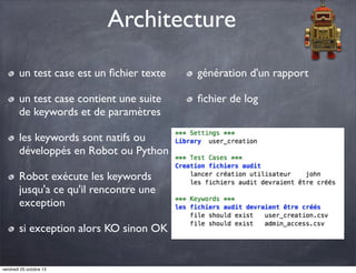 Architecture
un test case est un ﬁchier texte

génération d'un rapport

un test case contient une suite
de keywords et de paramètres

ﬁchier de log

les keywords sont natifs ou
développés en Robot ou Python
Robot exécute les keywords
jusqu'a ce qu'il rencontre une
exception
si exception alors KO sinon OK

vendredi 25 octobre 13

 