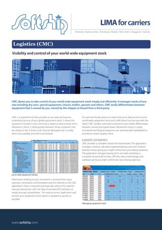 Logistics (CMC) 
LIMA for carriers 
Visibility and control of your world-wide equipment stock 
CMC allows you to take control of your world-wide equipment stock simply and efficiently. It manages stocks of any 
size including dry vans, special equipment, chassis, trailers, gensets and others. CMC easily differentiates between 
equipment that is owned by you, owned by the shipper or leased from a third-party. 
CMC is a powerful tool that provides an accurate and easy-to-understand 
picture of your global equipment stock. It shows the 
equipment located in each terminal or depot as well as those items 
released to clients. It distinguishes between those containers that 
are empty or full, it shows units that are damaged and, crucially, 
which are available and which are booked. 
Information relating to each movement is received from quay 
operators, stevedores and forwarders and sent directly to the CMC 
application. Data is imported automatically without the need for 
manual intervention with the help of standard EDI interfaces or 
simply through spreadsheets . This reduces errors, duplication and 
ensures your equipment stock report is updated as quickly as 
possible. 
An overview facility gives an instant and up-to-date picture of your 
world-wide equipment stock and a drill-down function provides the 
detail. CMC handles unlimited movements and readily differentiates 
between owned and leased boxes. Movement history is easily 
monitored and illogical sequences are automatically highlighted to 
provide an instant quality check. 
Leased containers 
CMC provides a complete solution for leased boxes. The application 
manages contracts, calculates expected leasing costs and analyses 
leasing invoices giving you a tight control over your leasing expenses. 
The application manages leasing terms and rates and keeps a 
complete record of all on-hires, off-hires, direct interchanges and 
subleases giving you tight control over your leasing expenses. 
www.softship.com 
Antwerp • Buenos Aires • Hamburg • Manila • New York • Singapore • Sydney 
Up-to-date equipment history 
Managing equipment stock 
 