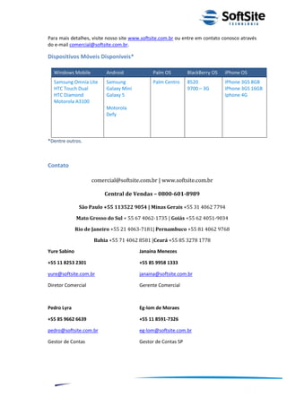 Para mais detalhes, visite nosso site www.softsite.com.br ou entre em contato conosco através
do e-mail comercial@softsite.com.br.

Dispositivos Móveis Disponíveis*

  Windows Mobile          Android             Palm OS         BlackBerry OS    iPhone OS
  Samsung Omnia Lite      Samsung             Palm Centro     8520             IPhone 3GS 8GB
  HTC Touch Dual          Galaxy Mini                         9700 – 3G        IPhone 3GS 16GB
  HTC Diamond             Galaxy 5                                             Iphone 4G
  Motorola A3100
                          Motorola
                          Defy




*Dentre outros.



Contato

                    comercial@softsite.com.br | www.softsite.com.br

                         Central de Vendas – 0800-601-8989

               São Paulo +55 113522 9054 | Minas Gerais +55 31 4062 7794

              Mato Grosso do Sul + 55 67 4062-1735 | Goiás +55 62 4051-9034

              Rio de Janeiro +55 21 4063-7181| Pernambuco +55 81 4062 9768

                     Bahia +55 71 4062 8581 |Ceará +55 85 3278 1778

Yure Sabino                             Janaína Menezes

+55 11 8253 2301                        +55 85 9958 1333

yure@softsite.com.br                    janaina@softsite.com.br

Diretor Comercial                       Gerente Comercial



Pedro Lyra                              Eg-lom de Moraes

+55 85 9662 6639                        +55 11 8591-7326

pedro@softsite.com.br                   eg-lom@softsite.com.br

Gestor de Contas                        Gestor de Contas SP




                                                                          ®
                                                    Layout SoftSite Mobile Pré-Venda
                                                                   Modelo Integração
     12
 