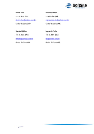 Daniel Silva                   Marcos Roberto

+55 62 8197 7353               +5567 8191-1888

daniel.silva@softsite.com.br   marcos.roberto@softsite.com.br

Gestor de Contas GO            Gestor de Contas MS



Stanley Fidalgo                Leonardo Pinho

+55 21 9631-6734               +55 81 9471-1413

stanley@softsite.com.br        leo@kaplen.com.br

Gestor de Contas RJ            Gestor de Contas PE




                                                              ®
                                          Layout SoftSite Mobile Pré-Venda
                                                         Modelo Integração
     13
 