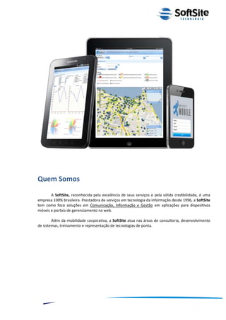 Quem Somos
       A SoftSite, reconhecida pela excelência de seus serviços e pela sólida credibilidade, é uma
empresa 100% brasileira. Prestadora de serviços em tecnologia da informação desde 1996, a SoftSite
tem como foco soluções em Comunicação, Informação e Gestão em aplicações para dispositivos
móveis e portais de gerenciamento na web.

        Além da mobilidade corporativa, a SoftSite atua nas áreas de consultoria, desenvolvimento
de sistemas, treinamento e representação de tecnologias de ponta.




                                                                         ®
                                                     Layout SoftSite Mobile Pré-Venda
                                                                    Modelo Integração
     2
 