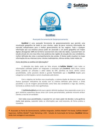 GEOMIND
                                Avançada Ferramenta de Geoprocessamento
                  GeoMind é uma avançada ferramenta de geoprocessamento que permite uma
         visualização geográfica de todos os seus clientes, capaz de gerar inúmeras informações de
         mercado indispensáveis para o melhor gerenciamento do seu negócio. Toda e qualquer
         informação que sua empresa possua pode ser associada a um ponto geográfico em mapas
         digitais abrangendo 100% do território nacional.Com esta visão dos dados, é possível fazer um
         estudo através de uma nova ótica mais poderosa das regiões de atuação dos seus vendedores,
         melhor definição das rotas e acompanhamento das vendas. O Gestor pode visualizar no mapa
         informações de seu interesse como: clientes inadimplentes, últimas vendas, ticket médio etc.

         Como são feitas as análises de informações?

                  A obtenção dos dados pode ser feita através do SoftSite Mobile®, pois todas as
         informações coletadas podem ser integradas e analisadas pelo GeoMind. Além disso, outras
         fontes poderão ser utilizadas e obter dados do ERP, planilhas do Excel, dentre outras
         possibilidades, serão possíveis devido à grande flexibilidade que o GeoMind dispõe para
         categorizar as informações a serem visualizadas pelo Gestor.

                  Com o objetivo de facilitar essa visualização, o sistema dispõe de diversos ícones para
         ilustrar quaisquer indicadores de acordo com os critérios definidos pelo Gestor, e ainda
         possibilita o uso de imagens personalizadas como fotos dos vendedores e logo dos clientes,
         tornando as análises muito mais significativas.

                 O SoftSiteGeoMind permite que o gestor delimite qualquer área separando-as por cor e
         gere relatórios específicos dessas áreas com ícones personalizados, podendo inclusive atribuir
         clientes a rota de um vendedor.

             Com todas essas possibilidades, é possível ter um maior poder de decisão e uma gerência
         muito mais precisa, captando todas as informações que você necessita, de forma prática e
         inovadora.



+  Associado ao Portal de Gerenciamento, SoftSite Integrador, SoftSite Mobile® Pré-Venda, SoftSite Mobile®
Supervisor, SoftSite Mobile® Trade Marketing e SAS - Solução de Automação de Serviços, GeoMind oferece
ainda mais vantagens à sua empresa.




                                                                                   ®
                                                               Layout SoftSite Mobile Pré-Venda
                                                                              Modelo Integração
               8
 