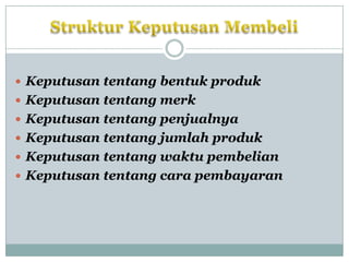  Keputusan tentang bentuk produk
 Keputusan tentang merk
 Keputusan tentang penjualnya
 Keputusan tentang jumlah produk
 Keputusan tentang waktu pembelian
 Keputusan tentang cara pembayaran
 