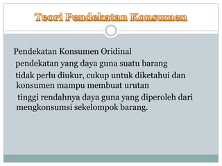 Pendekatan Konsumen Oridinal
pendekatan yang daya guna suatu barang
tidak perlu diukur, cukup untuk diketahui dan
 konsumen mampu membuat urutan
 tinggi rendahnya daya guna yang diperoleh dari
 mengkonsumsi sekelompok barang.
 