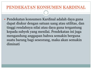  Pendekatan konsumen Kardinal adalah daya guna
 dapat diukur dengan satuan uang atau utilitas, dan
 tinggi rendahnya nilai atau daya guna tergantung
 kepada subyek yang menilai. Pendekatan ini juga
 mengandung anggapan bahwa semakin berguna
 suatu barang bagi seseorang, maka akan semakin
 diminati
 