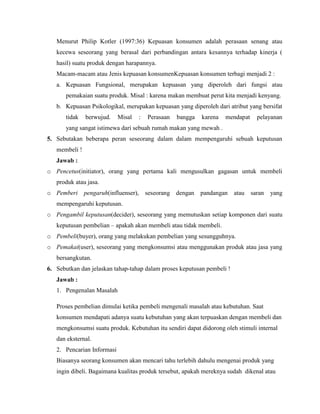 Menurut Philip Kotler (1997:36) Kepuasan konsumen adalah perasaan senang atau
kecewa seseorang yang berasal dari perbandingan antara kesannya terhadap kinerja (
hasil) suatu produk dengan harapannya.
Macam-macam atau Jenis kepuasan konsumenKepuasan konsumen terbagi menjadi 2 :
a. Kepuasan Fungsional, merupakan kepuasan yang diperoleh dari fungsi atau
pemakaian suatu produk. Misal : karena makan membuat perut kita menjadi kenyang.
b. Kepuasan Psikologikal, merupakan kepuasan yang diperoleh dari atribut yang bersifat
tidak

berwujud.

Misal

:

Perasaan

bangga

karena

mendapat

pelayanan

yang sangat istimewa dari sebuah rumah makan yang mewah .
5. Sebutakan beberapa peran seseorang dalam dalam mempengaruhi sebuah keputusan
membeli !
Jawab :
o Pencetus(initiator), orang yang pertama kali mengusulkan gagasan untuk membeli
produk atau jasa.
o Pemberi

pengaruh(influenser), seseorang dengan pandangan

atau

saran

yang

mempengaruhi keputusan.
o Pengambil keputusan(decider), seseorang yang memutuskan setiap komponen dari suatu
keputusan pembelian – apakah akan membeli atau tidak membeli.
o Pembeli(buyer), orang yang melakukan pembelian yang sesungguhnya.
o Pemakai(user), seseorang yang mengkonsumsi atau menggunakan produk atau jasa yang
bersangkutan.
6. Sebutkan dan jelaskan tahap-tahap dalam proses keputusan pembeli !
Jawab :
1. Pengenalan Masalah
Proses pembelian dimulai ketika pembeli mengenali masalah atau kebutuhan. Saat
konsumen mendapati adanya suatu kebutuhan yang akan terpuaskan dengan membeli dan
mengkonsumsi suatu produk. Kebutuhan itu sendiri dapat didorong oleh stimuli internal
dan eksternal.
2. Pencarian Informasi
Biasanya seorang konsumen akan mencari tahu terlebih dahulu mengenai produk yang
ingin dibeli. Bagaimana kualitas produk tersebut, apakah mereknya sudah dikenal atau

 