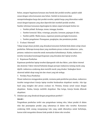 belum, ataupun bagaimana kemasan atau bentuk dari produk tersebut, apakah sudah
sesuai dengan selera konsumen atau belum. Setelah itu konsumen akan
mempertimbangkan harga dari produk tersebut, apakah harga yang ditawarkan sudah
sesuai dengan kepuasan yang akan diperoleh dari membeli produk tersebut.
Sumber informasi konsumen digolongkan ke dalam empat kelompok berikut ini:
o Sumber pribadi: Keluarga, teman, tetangga, kenalan.
o Sumber komesial: Iklan, wiraniaga, penyalur, kemasan, pajangan di toko.
o Sumber publik: Media massa, organisasi penentu peringkat konsumen.
o Sumber pengalaman: Penanganan, pengkajian, dan pemakaian produk.
3. Evaluasi Alternatif
Tahap mengevaluasi produk yang dirasakan konsumen berbeda-beda dalam setiap situasi
pembelian. Beberapa konsep dasar yang membantu proses evaluasi mahasiswa yaitu,
pertama: mahasiswa mencoba untuk memuaskan kebutuhannya. Kedua, mahasiswa
tersebut merasakan keuntungan/kegunaan yang dirasakan dari laptop tersebut.
4. Keputusan Pembelian
Keputusan pembelian laptop tersebut dipengaruhi oleh dua faktor, yaitu faktor internal
dan eksternal. Faktor internal berkaitan dengan persepsi mahasiswa tentang merek yang
dipilih. mahasiswa cenderung akan memilih merek yang disukai. Sedangkan factor
eksternal adalah sikap orang lain dan situasi yang tak terduga.
5. Perilaku Pasca Pembelian
Disaat mahasiswa menggunakan produk, terutama pada pembelian percobaan, mahasiswa
tersebut mengevaluasi kinerja laptop tersebut berdasarkan ekspektasi mereka. Ada tiga
hasil yang mungkin dari proses avaluasi ini. Pertama, kinerja actual sesuai dengan
ekspektasi. Kedua, kinerja melebihi ekspektasi. Dan ketiga, kinerja berada dibawah
ekspektasi.
7. Jelaskan apa yang dimaksud dengan pengetahuan pembeli !
Jawab :
Pengetahuan pembelian terdiri atas pengetahuan tentang toko, lokasi produk di dalam
toko dan penempatan produk yang sebenarnya di dalam toko tersebut. Konsumen
cenderung lebih senang mengunjungi toko yang sudah dikenalnya untuk berbelanja,
karena telah mengetahui dimana letak produk di dalam toko tersebut.

 
