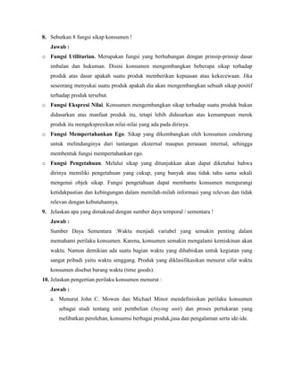 8. Sebutkan 8 fungsi sikap konsumen !
Jawab :
o Fungsi Utilitarian. Merupakan fungsi yang berhubungan dengan prinsip-prinsip dasar
imbalan dan hukuman. Disini konsumen mengembangkan beberapa sikap terhadap
produk atas dasar apakah suatu produk memberikan kepuasan atau kekecewaan. Jika
seseorang menyukai suatu produk apakah dia akan mengembangkan sebuah sikap positif
terhadap produk tersebut.
o Fungsi Ekspresi Nilai. Konsumen mengembangkan sikap terhadap suatu produk bukan
didasarkan atas manfaat produk itu, tetapi lebih didasarkan atas kemampuan merek
produk itu mengekspresikan nilai-nilai yang ada pada dirinya.
o Fungsi Mempertahankan Ego. Sikap yang dikembangkan oleh konsumen cenderung
untuk melindunginya dari tantangan eksternal maupun perasaan internal, sehingga
membentuk fungsi mempertahankan ego.
o Fungsi Pengetahuan. Melalui sikap yang ditunjukkan akan dapat diketahui bahwa
dirinya memiliki pengetahuan yang cukup, yang banyak atau tidak tahu sama sekali
mengenai objek sikap. Fungsi pengetahuan dapat membantu konsumen mengurangi
ketidakpastian dan kebingungan dalam memilah-milah informasi yang relevan dan tidak
relevan dengan kebutuhannya.
9. Jelaskan apa yang dimaksud dengan sumber daya temporal / sementara !
Jawab :
Sumber Daya Sementara :Waktu menjadi variabel yang semakin penting dalam
memahami perilaku konsumen. Karena, konsumen semakin mengalami kemiskinan akan
waktu. Namun demikian ada suatu bagian waktu yang dihabiskan untuk kegiatan yang
sangat pribadi yaitu waktu senggang. Produk yang diklasifikasikan menurut sifat waktu
konsumen disebut barang waktu (time goods).
10. Jelaskan pengertian perilaku konsumen menurut :
Jawab :
a. Menurut John C. Mowen dan Michael Minor mendefinisikan perilaku konsumen
sebagai studi tentang unit pembelian (buying unit) dan proses pertukaran yang
melibatkan perolehan, konsumsi berbagai produk,jasa dan pengalaman serta ide-ide.

 