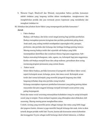 b. Menurut Engel, Blackwell dan Miniard, menyatakan bahwa perilaku konsumen
adalah tindakan yang langsung terlibat dalam mendapatkan, mengkonsumsi dan
menghabiskan produk dan jasa termasuk proses keputusan yang mendahului dan
mengikuti tindakan ini.
11. Sebutkan dan jelaskan factor-faktor yang mempengaruhi perilaku konsumen !
Jawab
o Fakto rbudaya
Budaya, sub-budaya, dan kelas sosial sangat penting bagi perilaku pembelian.
Budaya merupakan penentu keinginan dan perilaku pembentuk paling dasar.
Anak-anak yang sedang tumbuh mendapatkan seperangkat nilai, persepsi,
preferensi, dan perilaku dari keluarga dan lembaga-lembaga penting lainnya.
Masing-masing budaya terdiri dari sejumlah sub-budaya yang lebih
menampakkan identifikasi dan sosialisasi khusus bagi para anggotanya. Subbudaya mencakup kebangsaan, suku, agama, ras, kelompok bagi para anggotanya.
Ketika sub-budaya menjadi besar dan cukup makmur, perusahaan akan sering
merancang program pemasaran yang cermat disana.
o

Faktor social
Selain faktor budaya, perilaku konsumen di pengaruhi oleh faktor-faktor sosial,
seperti kelompok acuan, keluarga, peran, dan status sosial. Kelompok acuan
terdiri dari semua kelompok yang memiliki pengaruh langsung atau tidak
langsung terhadap sikap atau perilaku orang tersebut.
Keluarga meruapkan organisasi pembelian konsumen yang paling penting dalam
masyarakat dan para anggota keluarga menjadi kelompok acuan primer yang
paling berpengaruh.

Peran dan status sosial seseorang menunjukkan kedudukan orang itu setiap kelompok
sosial yang ia tempati. Peran meliputi kegiatan yang diharapkan akan dilakukan oleh
seseorang. Masing-masing peran menghasilkan status.
Contoh, seorang yang memiliki peran sebagai manajer dan status yang lebih tinggi
dari pegawai kantor, dimana ia juga memiliki banyak keluarga dan anak, tentu ia akan
tertarik dengan produk mobil dari Toyota, karena ada kesesuaian antara kebutuhan
dan keunggulan Toyota sebagai mobil keluarga ideal terbaik Indonesia, ia bahkan

 