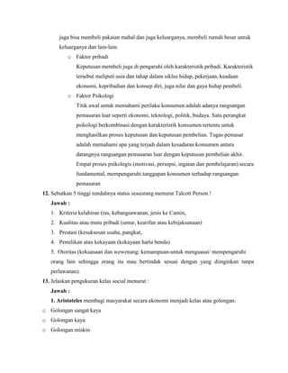 juga bisa membeli pakaian mahal dan juga keluarganya, membeli rumah besar untuk
keluarganya dan lain-lain.
o Faktor pribadi
Keputusan membeli juga di pengaruhi oleh karakteristik pribadi. Karakteristik
tersebut meliputi usia dan tahap dalam siklus hidup, pekerjaan, keadaan
ekonomi, kepribadian dan konsep diri, juga nilai dan gaya hidup pembeli.
o Faktor Psikologi
Titik awal untuk memahami perilaku konsumen adalah adanya rangsangan
pemasaran luar seperti ekonomi, teknologi, politik, budaya. Satu perangkat
psikologi berkombinasi dengan karakteristik konsumen tertentu untuk
menghasilkan proses keputusan dan keputusan pembelian. Tugas pemasar
adalah memahami apa yang terjadi dalam kesadaran konsumen antara
datangnya rangsangan pemasaran luar dengan keputusan pembelian akhir.
Empat proses psikologis (motivasi, persepsi, ingatan dan pembelajaran) secara
fundamental, mempengaruhi tanggapan konsumen terhadap rangsangan
pemasaran
12. Sebutkan 5 tinggi rendahnya status seseorang menurut Talcott Person !
Jawab :
1. Kriteria kelahiran (ras, kebangsawanan, jenis ke Camin,
2. Kualitas atau mutu pribadi (umur, kearifan atau kebijaksanaan)
3. Prestasi (kesuksesan usaha, pangkat,
4. Pemilikan atau kekayaan (kekayaan harta benda)
5. Otoritas (kekuasaan dan wewenang: kemampuan-untuk menguasai/ mempengaruhi
orang lain sehingga orang itu mau bertindak sesuai dengan yang diinginkan tanpa
perlawanan).
13. Jelaskan pengukuran kelas social menurut :
Jawab :
1. Aristoteles membagi masyarakat secara ekonomi menjadi kelas atau golongan:
o Golongan sangat kaya
o Golongan kaya
o Golongan miskin

 
