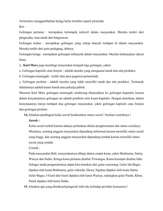 Aristoteles menggambarkan ketiga kelas tersebut seperti piramida:
Ket :
Golongan pertama : merupakan kelompok terkecil dalam masyarakat. Mereka terdiri dari
pengusaha, tuan tanah dan bangsawan.
Golongan kedua : merupakan golongan yang cukup banyak terdapat di dalam masyarakat.
Mereka terdiri dari para pedagang, dsbnya.
Golongan ketiga : merupakan golongan terbanyak dalam masyarakat. Mereka kebanyakan rakyat
biasa.
2. Karl Marx juga membagi masyarakat menjadi tiga golongan, yakni:
a. Golongan kapitalis atau borjuis : adalah mereka yang menguasai tanah dan alat produksi.
b. Golongan menengah : terdiri dari para pegawai pemerintah.
c. Golongan proletar : adalah mereka yang tidak memiliki tanah dan alat produksi. Termasuk
didalamnya adalah kaum buruh atau pekerja pabrik.
Menurut Karl Marx golongan menengah cenderung dimasukkan ke golongan kapatalis karena
dalam kenyataannya golongan ini adalah pembela setia kaum kapitalis. Dengan demikian, dalam
kenyataannya hanya terdapat dua golongan masyarakat, yakni golongan kapitalis atau borjuis
dan golongan proletar.
14. Jelaskan pembagian kelas social berdasarkan status social ! berikan contohnya !
Jawab :
Kelas sosial timbul karena adanya perbedaan dalam penghormatan dan status sosialnya.
Misalnya, seorang anggota masyarakat dipandang terhormat karena memiliki status sosial
yang tinggi, dan seorang anggota masyarakat dipandang rendah karena memiliki status
social yang rendah.
Contoh :
Pada masyarakat Bali, masyarakatnya dibagi dalam empat kasta, yakni Brahmana, Satria,
Waisya dan Sudra. Ketiga kasta pertama disebut Triwangsa. Kasta keempat disebut Jaba.
Sebagai tanda pengenalannya dapat kita temukan dari gelar seseorang. Gelar Ida Bagus
dipakai oleh kasta Brahmana, gelar cokorda, Dewa, Ngakan dipakai oleh kasta Satria.
Gelar Bagus, I Gusti dan Gusti dipakai oleh kasta Waisya, sedangkan gelar Pande, Khon,
Pasek dipakai oleh kasta Sudra.
15. Jelaskan apa yang dimaksud pengaruh individu terhadap perilaku konsumen !

 
