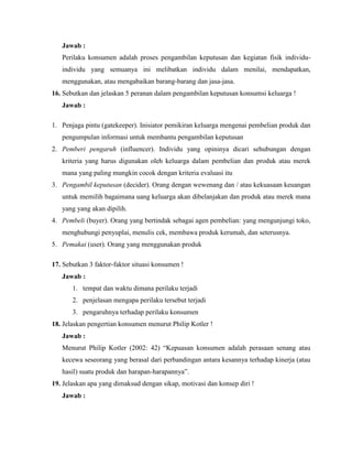 Jawab :
Perilaku konsumen adalah proses pengambilan keputusan dan kegiatan fisik individuindividu yang semuanya ini melibatkan individu dalam menilai, mendapatkan,
menggunakan, atau mengabaikan barang-barang dan jasa-jasa.
16. Sebutkan dan jelaskan 5 peranan dalam pengambilan keputusan konsumsi keluarga !
Jawab :
1. Penjaga pintu (gatekeeper). Inisiator pemikiran keluarga mengenai pembelian produk dan
pengumpulan informasi untuk membantu pengambilan keputusan
2. Pemberi pengaruh (influencer). Individu yang opininya dicari sehubungan dengan
kriteria yang harus digunakan oleh keluarga dalam pembelian dan produk atau merek
mana yang paling mungkin cocok dengan kriteria evaluasi itu
3. Pengambil keputusan (decider). Orang dengan wewenang dan / atau kekuasaan keuangan
untuk memilih bagaimana uang keluarga akan dibelanjakan dan produk atau merek mana
yang yang akan dipilih.
4. Pembeli (buyer). Orang yang bertindak sebagai agen pembelian: yang mengunjungi toko,
menghubungi penyuplai, menulis cek, membawa produk kerumah, dan seterusnya.
5. Pemakai (user). Orang yang menggunakan produk
17. Sebutkan 3 faktor-faktor situasi konsumen !
Jawab :
1. tempat dan waktu dimana perilaku terjadi
2. penjelasan mengapa perilaku tersebut terjadi
3. pengaruhnya terhadap perilaku konsumen
18. Jelaskan pengertian konsumen menurut Philip Kotler !
Jawab :
Menurut Philip Kotler (2002: 42) “Kepuasan konsumen adalah perasaan senang atau
kecewa seseorang yang berasal dari perbandingan antara kesannya terhadap kinerja (atau
hasil) suatu produk dan harapan-harapannya”.
19. Jelaskan apa yang dimaksud dengan sikap, motivasi dan konsep diri !
Jawab :

 