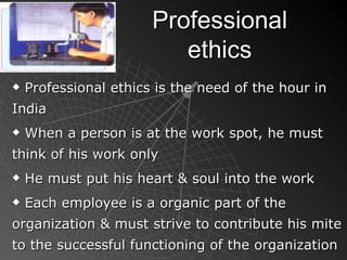 Professional ethics Professional ethics is the need of the hour in India When a person is at the work spot, he must think of his work only He must put his heart & soul into the work Each employee is a organic part of the organization & must strive to contribute his mite to the successful functioning of the organization 