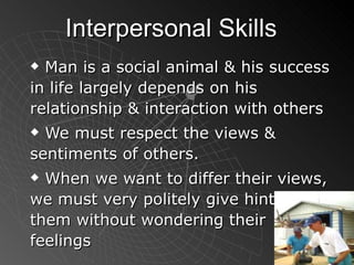 Interpersonal Skills Man is a social animal & his success in life largely depends on his relationship & interaction with others We must respect the views & sentiments of others. When we want to differ their views, we must very politely give hints to them without wondering their feelings 