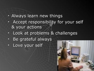 Always learn new things  Accept responsibility for your self & your actions Look at problems & challenges Be grateful always Love your self 