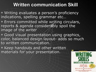 Written communication Skill Writing evaluates a person’s proficiency indications, spelling grammar etc… Errors committed while writing circulars, reports & agenda considerably spoil the image of the writer Good visual presentation using graphics, color, balanced design layout- adds so much to written communication. Keep handouts and other written materials for your presentation. 