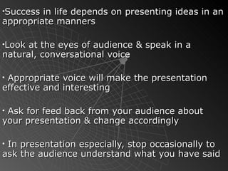 Success in life depends on presenting ideas in an appropriate manners  Look at the eyes of audience & speak in a natural, conversational voice Appropriate voice will make the presentation effective and interesting Ask for feed back from your audience about your presentation & change accordingly In presentation especially, stop occasionally to ask the audience understand what you have said  