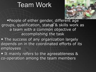Team Work People of either gender, different age groups, qualification, status & skills work as a team with a common objective of accomplishing the task The success of any organization largely depends on in the coordinated efforts of its employees It mainly refers to the agreeableness & co-operation among the team members 