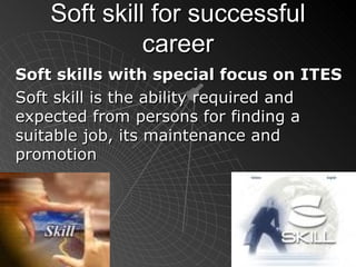 Soft skill for successful career Soft skills with special focus on ITES   Soft skill is the ability required and expected from persons for finding a suitable job, its maintenance and promotion 