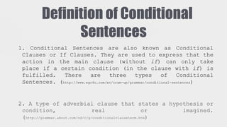 Definition of Conditional
Sentences
1. Conditional Sentences are also known as Conditional
Clauses or If Clauses. They are used to express that the
action in the main clause (without if) can only take
place if a certain condition (in the clause with if) is
fulfilled.
There
are
three
types
of
Conditional
Sentences. (http://www.ego4u.com/en/cram-up/grammar/conditional-sentences)

2. A type of adverbial clause that states a hypothesis or
condition,
real
or
imagined.
(http://grammar.about.com/od/c/g/conditionalclauseterm.htm)

 