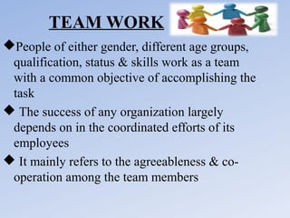 TEAM WORK
People of either gender, different age groups,
qualification, status & skills work as a team
with a common objective of accomplishing the
task
 The success of any organization largely
depends on in the coordinated efforts of its
employees
 It mainly refers to the agreeableness & cooperation among the team members

 