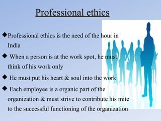 Professional ethics
Professional ethics is the need of the hour in
India
 When a person is at the work spot, he must
think of his work only
 He must put his heart & soul into the work
 Each employee is a organic part of the
organization & must strive to contribute his mite
to the successful functioning of the organization

 