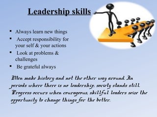 Leadership skills
 Always learn new things
 Accept responsibility for
your self & your actions
 Look at problems &
challenges
 Be grateful always

Men make history and not the other way around. In
periods where there is no leadership, society stands still.
Progress occurs when courageous, skillful leaders seize the
opportunity to change things for the better.

 
