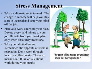 Stress Management
• Take an alternate route to work. The
change in scenery will help you stay
alert to the road and keep your mind
off the job.
• Plan your work and work your plan.
Devote every paid minute to your
job. Deviate from your work plan
only when absolutely necessary.
• Take your allotted breaks.
Remember: the opposite of stress is
relaxation. Don’t work through
lunch or coffee breaks. This also
means don’t think or talk about
work during your breaks.

 