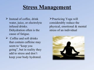 Stress Management
 Instead of coffee, drink
water, juice, or electrolyte
infused drinks.
Dehydration often is the
cause of fatigue.
 Coffee and soft drinks
that contain caffeine may
seem to “keep you
going”, but in reality they
add to stress and don’t
keep your body hydrated.

Practicing Yoga will
considerably reduce the
physical, emotional & mental
stress of an individual

 