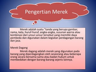 Merek adalah suatu "tanda yang berupa gambar,
nama, kata, huruf-huruf, angka-angka, susunan warna atau
kombinasi dari unsur-unsur tersebut yang memiliki daya
pembeda dan digunakan dalam kegiatan perdagangan barang
dan jasa.
Merek Dagang
Merek dagang adalah merek yang digunakan pada
barang yang diperdagangkan oleh seseorang atau beberapa
orang secara bersama-sama atau badan hukum untuk
membedakan dengan barang-barang sejenis lainnya.
Pengertian Merek
 
