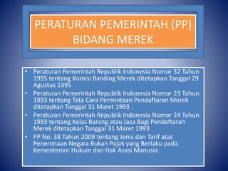 PERATURAN PEMERINTAH (PP)
BIDANG MEREK
• Peraturan Pemerintah Republik Indonesia Nomor 32 Tahun
1995 tentang Komisi Banding Merek ditetapkan Tanggal 29
Agustus 1995
• Peraturan Pemerintah Republik Indonesia Nomor 23 Tahun
1993 tentang Tata Cara Permintaan Pendaftaran Merek
ditetapkan Tanggal 31 Maret 1993 .
• Peraturan Pemerintah Republik Indonesia Nomor 24 Tahun
1993 tentang Kelas Barang atau Jasa Bagi Pendaftaran
Merek ditetapkan Tanggal 31 Maret 1993
• PP No. 38 Tahun 2009 tentang Jenis dan Tarif atas
Penerimaan Negara Bukan Pajak yang Berlaku pada
Kementerian Hukum dan Hak Asasi Manusia
 