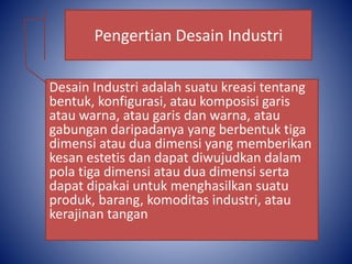 Desain Industri adalah suatu kreasi tentang
bentuk, konfigurasi, atau komposisi garis
atau warna, atau garis dan warna, atau
gabungan daripadanya yang berbentuk tiga
dimensi atau dua dimensi yang memberikan
kesan estetis dan dapat diwujudkan dalam
pola tiga dimensi atau dua dimensi serta
dapat dipakai untuk menghasilkan suatu
produk, barang, komoditas industri, atau
kerajinan tangan
Pengertian Desain Industri
 