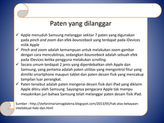 Paten yang dilanggar
 Apple menuduh Samsung melanggar sekitar 7 paten yang digunakan
pada pinch and zoom dan efek bounceback yang terdapat pada iDevices
milik Apple
 Pinch and zoom adalah kemampuan untuk melakukan zoom gambar
dengan cara mencubitnya, sedangkan bounceback adalah sebuah efek
pada iDevices ketika pengguna melakukan scrolling.
 Secara umum terdapat 2 jenis yang diperdebatkan oleh Apple dan
Samsung, yang pertama adalah paten utilitas yang mengontrol fitur yang
dimiliki smartphone maupun tablet dan paten desain fisik yang mencakup
tampilan luar perangkat.
 Paten tersebut adalah paten mengenai desain fisik dari iPad yang diklaim
Apple ditiru oleh Samsung. Sayangnya pengacara Apple tak mampu
meyakinkan juri bahwa Samsung telah melanggar paten desain fisik iPad.
Sumber : http://stefanimariamagdalena.blogspot.com/2013/05/hak-atas-kekayaan-
intelektual-haki-dan.html
 