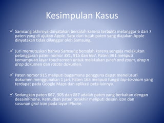 Kesimpulan Kasus
 Samsung akhirnya dinyatakan bersalah karena terbukti melanggar 6 dari 7
paten yang di ajukan Apple. Satu dari tujuh paten yang diajukan Apple
dinyatakan tidak dilanggar oleh Samsung.
 Juri memutuskan bahwa Samsung bersalah karena sengaja melakukan
pelanggaran paten nomor 381, 915 dan 667. Paten 381 meliputi
kemampuan layar touchscreen untuk melakukan pinch and zoom, drag n
drop dokumen dan rotate dokumen.
 Paten nomor 915 meliputi bagaimana pengguna dapat menelusuri
dokumen menggunakan 1 jari. Paten 163 meliputi fungsi tap-to-zoom yang
terdapat pada Google Maps dan aplikasi peta lainnya.
 Sedangkan paten 667, 305 dan 087 adalah paten yang berkaitan dengan
desainiPhone. Kemudian paten terakhir meliputi desain icon dan
susunan grid icon pada layar iPhone.
 
