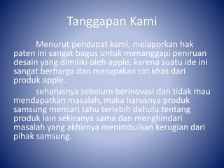 Tanggapan Kami
Menurut pendapat kami, melaporkan hak
paten ini sangat bagus untuk menanggapi peniruan
desain yang dimiliki oleh apple, karena suatu ide ini
sangat berharga dan merupakan ciri khas dari
produk apple.
seharusnya sebelum berinovasi dan tidak mau
mendapatkan masalah, maka harusnya produk
samsung mencari tahu terlebih dahulu tentang
produk lain sekiranya sama dan menghindari
masalah yang akhirnya menimbulkan kerugian dari
pihak samsung.
 