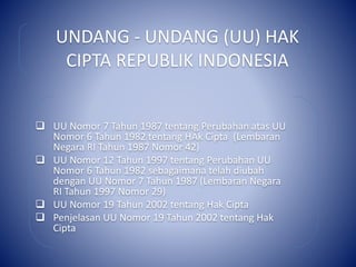 UNDANG - UNDANG (UU) HAK
CIPTA REPUBLIK INDONESIA
 UU Nomor 7 Tahun 1987 tentang Perubahan atas UU
Nomor 6 Tahun 1982 tentang HAk Cipta (Lembaran
Negara RI Tahun 1987 Nomor 42)
 UU Nomor 12 Tahun 1997 tentang Perubahan UU
Nomor 6 Tahun 1982 sebagaimana telah diubah
dengan UU Nomor 7 Tahun 1987 (Lembaran Negara
RI Tahun 1997 Nomor 29)
 UU Nomor 19 Tahun 2002 tentang Hak Cipta
 Penjelasan UU Nomor 19 Tahun 2002 tentang Hak
Cipta
 