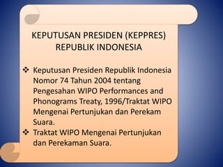 KEPUTUSAN PRESIDEN (KEPPRES)
REPUBLIK INDONESIA
 Keputusan Presiden Republik Indonesia
Nomor 74 Tahun 2004 tentang
Pengesahan WIPO Performances and
Phonograms Treaty, 1996/Traktat WIPO
Mengenai Pertunjukan dan Perekam
Suara.
 Traktat WIPO Mengenai Pertunjukan
dan Perekaman Suara.
 