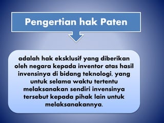 Pengertian hak Paten
adalah hak eksklusif yang diberikan
oleh negara kepada inventor atas hasil
invensinya di bidang teknologi, yang
untuk selama waktu tertentu
melaksanakan sendiri invensinya
tersebut kepada pihak lain untuk
melaksanakannya.
 