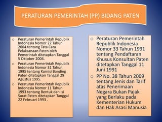 o Peraturan Pemerintah Republik
Indonesia Nomor 27 Tahun
2004 tentang Tata Cara
Pelaksanaan Paten oleh
Pemerintah ditetapkan Tanggal
5 Oktober 2004.
o Peraturan Pemerintah Republik
Indonesia Nomor 31 Tahun
1995 tentang Komisi Banding
Paten ditetapkan Tanggal 29
Agustus 1995.
o Peraturan Pemerintah Republik
Indonesia Nomor 11 Tahun
1993 tentang Bentuk dan Isi
Surat Paten ditetapkan Tanggal
22 Februari 1993 .
o Peraturan Pemerintah
Republik Indonesia
Nomor 33 Tahun 1991
tentang Pendaftaran
Khusus Konsultan Paten
ditetapkan Tanggal 11
Juni 1991
o PP No. 38 Tahun 2009
tentang Jenis dan Tarif
atas Penerimaan
Negara Bukan Pajak
yang Berlaku pada
Kementerian Hukum
dan Hak Asasi Manusia
PERATURAN PEMERINTAH (PP) BIDANG PATEN
 