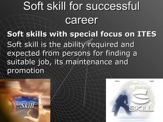 Soft skill for successfulSoft skill for successful
careercareer
Soft skills with special focus on ITESSoft skills with special focus on ITES
Soft skill is the ability required andSoft skill is the ability required and
expected from persons for finding aexpected from persons for finding a
suitable job, its maintenance andsuitable job, its maintenance and
promotionpromotion
 