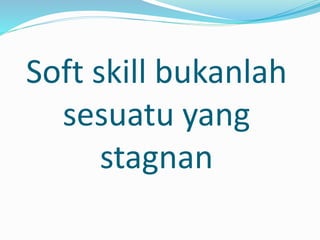 Soft skill bukanlah
sesuatu yang
stagnan
 