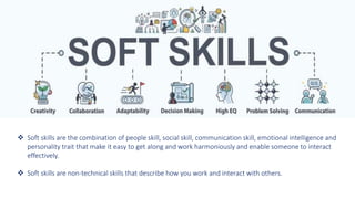  Soft skills are the combination of people skill, social skill, communication skill, emotional intelligence and
personality trait that make it easy to get along and work harmoniously and enable someone to interact
effectively.
 Soft skills are non-technical skills that describe how you work and interact with others.
 