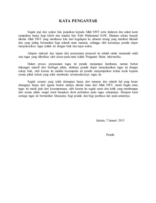 KATA PENGANTAR
Segala puji dan syukur kita panjatkan kepada Allah SWT serta shalawat dan salam kami
sampaikan hanya bagi tokoh dan teladan kita Nabi Muhammad SAW. Diantara sekian banyak
nikmat Allah SWT yang membawa kita dari kegelapan ke dimensi terang yang memberi hikmah
dan yang paling bermanfaat bagi seluruh umat manusia, sehingga oleh karenanya penulis dapat
menyelesaikan tugas kuliah ini dengan baik dan tepat waktu.
Adapun maksud dan tujuan dari penyusunan proposal ini adalah untuk memenuhi salah
satu tugas yang diberikan oleh dosen pada mata kuliah Pengantar Bisnis informatika.
Dalam proses penyusunan tugas ini penulis menjumpai hambatan, namun berkat
dukungan materil dari berbagai pihak, akhirnya penulis dapat menyelesaikan tugas ini dengan
cukup baik, oleh karena itu melalui kesempatan ini penulis menyampaikan terima kasih kepada
semua pihak terkait yang telah membantu terselesaikannya tugas ini.
Segala sesuatu yang salah datangnya hanya dari manusia dan seluruh hal yang benar
datangnya hanya dari agama berkat adanya nikmat iman dari Allah SWT, meski begitu tentu
tugas ini masih jauh dari kesempurnaan, oleh karena itu segala saran dan kritik yang membangun
dari semua pihak sangat kami harapkan demi perbaikan pada tugas selanjutnya. Harapan kami
semoga tugas ini bermanfaat khususnya bagi penulis dan bagi pembaca lain pada umumnya.
Jakarta, 7 Januari 2015
Penulis
 