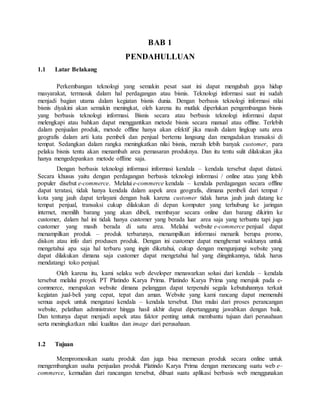 BAB 1
PENDAHULLUAN
1.1 Latar Belakang
Perkembangan teknologi yang semakin pesat saat ini dapat mengubah gaya hidup
masyarakat, termasuk dalam hal perdagangan atau bisnis. Teknologi informasi saat ini sudah
menjadi bagian utama dalam kegiatan bisnis dunia. Dengan berbasis teknologi informasi nilai
bisnis diyakini akan semakin meningkat, oleh karena itu mutlak diperlukan pengembangan bisnis
yang berbasis teknologi informasi. Bisnis secara atau berbasis teknologi informasi dapat
melengkapi atau bahkan dapat menggantikan metode bisnis secara manual atau offline. Terlebih
dalam penjualan produk, metode offline hanya akan efektif jika masih dalam lingkup satu area
geografis dalam arti kata pembeli dan penjual bertemu langsung dan mengadakan transaksi di
tempat. Sedangkan dalam rangka meningkatkan nilai bisnis, meraih lebih banyak customer, para
pelaku bisnis tentu akan menambah area pemasaran produknya. Dan itu tentu sulit dilakukan jika
hanya mengedepankan metode offline saja.
Dengan berbasis teknologi informasi informasi kendala – kendala tersebut dapat diatasi.
Secara khusus yaitu dengan perdagangan berbasis teknologi informasi / online atau yang lebih
populer disebut e-commerce. Melalui e-commerce kendala – kendala perdagangan secara offline
dapat teratasi, tidak hanya kendala dalam aspek area geografis, dimana pembeli dari tempat /
kota yang jauh dapat terlayani dengan baik karena customer tidak harus jauh jauh datang ke
tempat penjual, transaksi cukup dilakukan di depan komputer yang terhubung ke jaringan
internet, memilih barang yang akan dibeli, membayar secara online dan barang dikirim ke
customer, dalam hal ini tidak hanya customer yang berada luar area saja yang terbantu tapi juga
customer yang masih berada di satu area. Melalui website e-commerce penjual dapat
menampilkan produk – produk terbarunya, menampilkan informasi menarik berupa promo,
diskon atau info dari produsen produk. Dengan ini customer dapat menghemat waktunya untuk
mengetahui apa saja hal terbaru yang ingin diketahui, cukup dengan mengunjungi website yang
dapat dilakukan dimana saja customer dapat mengetahui hal yang diinginkannya, tidak harus
mendatangi toko penjual.
Oleh karena itu, kami selaku web developer menawarkan solusi dari kendala – kendala
tersebut melalui proyek PT Platindo Karya Prima. Platindo Karya Prima yang merujuk pada e-
commerce, merupakan website dimana pelanggan dapat terpenuhi segala kebutuhannya terkait
kegiatan jual-beli yang cepat, tepat dan aman. Website yang kami rancang dapat memenuhi
semua aspek untuk mengatasi kendala – kendala tersebut. Dan mulai dari proses perancangan
website, pelatihan admnistrator hingga hasil akhir dapat dipertanggung jawabkan dengan baik.
Dan tentunya dapat menjadi aspek atau faktor penting untuk membantu tujuan dari perusahaan
serta meningkatkan nilai kualitas dan image dari perusahaan.
1.2 Tujuan
Mempromosikan suatu produk dan juga bisa memesan produk secara online untuk
mengembangkan usaha penjualan produk Platindo Karya Prima dengan merancang suatu web e–
commerce, kemudian dari rancangan tersebut, dibuat suatu aplikasi berbasis web menggunakan
 